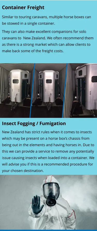 Insect Fogging / Fumigation New Zealand has strict rules when it comes to insects which may be present on a horse box’s chassis from being out in the elements and having horses in. Due to this we can provide a service to remove any potentially issue causing insects when loaded into a container. We will advise you if this is a recommended procedure for your chosen destination.    Container Freight Similar to touring caravans, multiple horse boxes can be stowed in a single container. They can also make excellent companions for solo caravans to  New Zealand. We often recommend them as there is a strong market which can allow clients to make back some of the freight costs.
